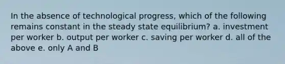 In the absence of technological progress, which of the following remains constant in the steady state equilibrium? a. investment per worker b. output per worker c. saving per worker d. all of the above e. only A and B