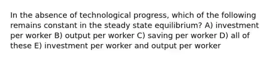 In the absence of technological progress, which of the following remains constant in the steady state equilibrium? A) investment per worker B) output per worker C) saving per worker D) all of these E) investment per worker and output per worker