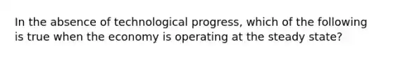 In the absence of technological progress, which of the following is true when the economy is operating at the steady state?