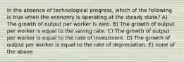 In the absence of technological progress, which of the following is true when the economy is operating at the steady state? A) The growth of output per worker is zero. B) The growth of output per worker is equal to the saving rate. C) The growth of output per worker is equal to the rate of investment. D) The growth of output per worker is equal to the rate of depreciation. E) none of the above