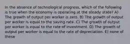 In the absence of technological progress, which of the following is true when the economy is operating at the steady state? A) The growth of output per worker is zero. B) The growth of output per worker is equal to the saving rate. C) The growth of output per worker is equal to the rate of investment. D) The growth of output per worker is equal to the rate of depreciation. E) none of these