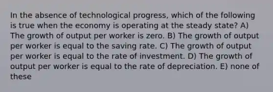 In the absence of technological progress, which of the following is true when the economy is operating at the steady state? A) The growth of output per worker is zero. B) The growth of output per worker is equal to the saving rate. C) The growth of output per worker is equal to the rate of investment. D) The growth of output per worker is equal to the rate of depreciation. E) none of these