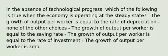 In the absence of technological progress, which of the following is true when the economy is operating at the steady state? - The growth of output per worker is equal to the rate of depreciation - none of the other choices - The growth of output per worker is equal to the saving rate - The growth of output per worker is equal to the rate of investment - The growth of output per worker is zero