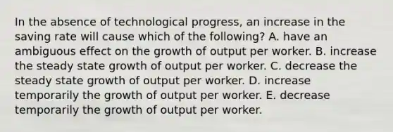 In the absence of technological​ progress, an increase in the saving rate will cause which of the​ following? A. have an ambiguous effect on the growth of output per worker. B. increase the steady state growth of output per worker. C. decrease the steady state growth of output per worker. D. increase temporarily the growth of output per worker. E. decrease temporarily the growth of output per worker.