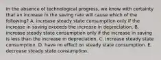 In the absence of technological​ progress, we know with certainty that an increase in the saving rate will cause which of the​ following? A. increase steady state consumption only if the increase in saving exceeds the increase in depreciation. B. increase steady state consumption only if the increase in saving is less than the increase in depreciation. C. increase steady state consumption. D. have no effect on steady state consumption. E. decrease steady state consumption.