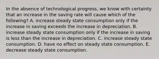 In the absence of technological​ progress, we know with certainty that an increase in the saving rate will cause which of the​ following? A. increase steady state consumption only if the increase in saving exceeds the increase in depreciation. B. increase steady state consumption only if the increase in saving is less than the increase in depreciation. C. increase steady state consumption. D. have no effect on steady state consumption. E. decrease steady state consumption.