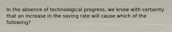 In the absence of technological progress, we know with certainty that an increase in the saving rate will cause which of the following?