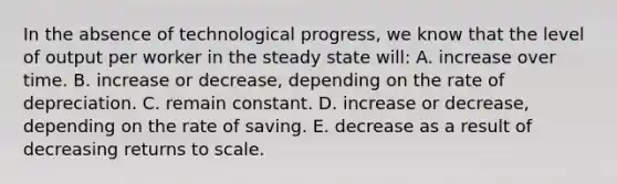 In the absence of technological​ progress, we know that the level of output per worker in the steady state​ will: A. increase over time. B. increase or​ decrease, depending on the rate of depreciation. C. remain constant. D. increase or​ decrease, depending on the rate of saving. E. decrease as a result of decreasing returns to scale.