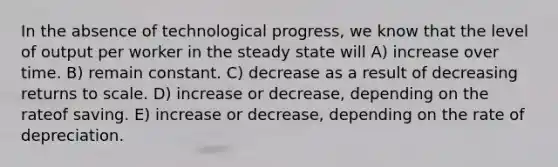 In the absence of technological progress, we know that the level of output per worker in the steady state will A) increase over time. B) remain constant. C) decrease as a result of decreasing returns to scale. D) increase or decrease, depending on the rateof saving. E) increase or decrease, depending on the rate of depreciation.