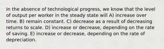 In the absence of technological progress, we know that the level of output per worker in the steady state will A) increase over time. B) remain constant. C) decrease as a result of decreasing returns to scale. D) increase or decrease, depending on the rate of saving. E) increase or decrease, depending on the rate of depreciation.