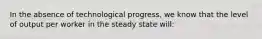 In the absence of technological​ progress, we know that the level of output per worker in the steady state​ will: