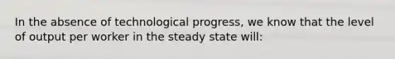 In the absence of technological​ progress, we know that the level of output per worker in the steady state​ will: