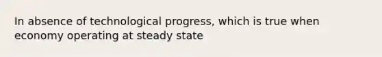 In absence of technological progress, which is true when economy operating at steady state