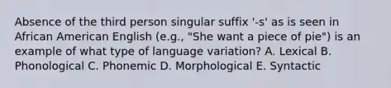 Absence of the third person singular suffix '-s' as is seen in African American English (e.g., "She want a piece of pie") is an example of what type of language variation? A. Lexical B. Phonological C. Phonemic D. Morphological E. Syntactic