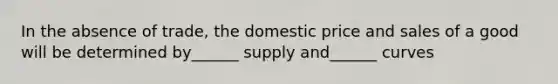 In the absence of trade, the domestic price and sales of a good will be determined by______ supply and______ curves