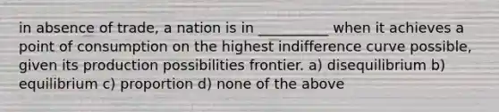 in absence of trade, a nation is in __________ when it achieves a point of consumption on the highest indifference curve possible, given its production possibilities frontier. a) disequilibrium b) equilibrium c) proportion d) none of the above