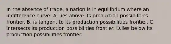 In the absence of trade, a nation is in equilibrium where an indifference curve: A. lies above its production possibilities frontier. B. is tangent to its production possibilities frontier. C. intersects its production possibilities frontier. D.lies below its production possibilities frontier.