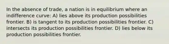 In the absence of trade, a nation is in equilibrium where an indifference curve: A) lies above its production possibilities frontier. B) is tangent to its production possibilities frontier. C) intersects its production possibilities frontier. D) lies below its production possibilities frontier.