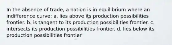 In the absence of trade, a nation is in equilibrium where an indifference curve: a. lies above its production possibilities frontier. b. is tangent to its production possibilities frontier. c. intersects its production possibilities frontier. d. lies below its production possibilities frontier