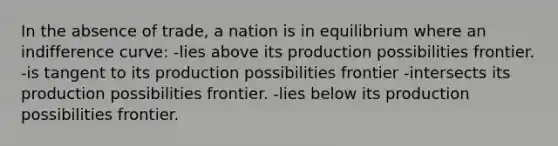 In the absence of trade, a nation is in equilibrium where an indifference curve: -lies above its production possibilities frontier. -is tangent to its production possibilities frontier -intersects its production possibilities frontier. -lies below its production possibilities frontier.