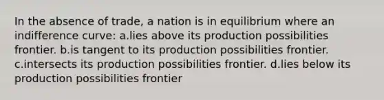 In the absence of trade, a nation is in equilibrium where an indifference curve: a.lies above its production possibilities frontier. b.is tangent to its production possibilities frontier. c.intersects its production possibilities frontier. d.lies below its production possibilities frontier