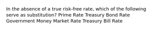 In the absence of a true risk-free rate, which of the following serve as substitution? Prime Rate Treasury Bond Rate Government Money Market Rate Treasury Bill Rate