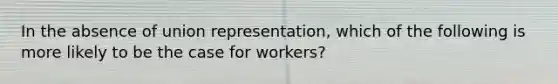 In the absence of union representation, which of the following is more likely to be the case for workers?