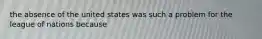 the absence of the united states was such a problem for the league of nations because