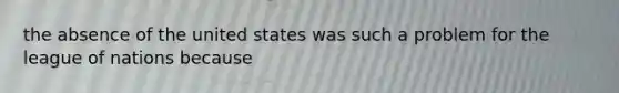 the absence of the united states was such a problem for the league of nations because