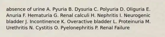 absence of urine A. Pyuria B. Dysuria C. Polyuria D. Oliguria E. Anuria F. Hematuria G. Renal calculi H. Nephritis I. Neurogenic bladder J. Incontinence K. Overactive bladder L. Proteinuria M. Urethritis N. Cystitis O. Pyelonephritis P. Renal Failure