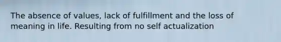 The absence of values, lack of fulfillment and the loss of meaning in life. Resulting from no self actualization