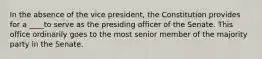 In the absence of the vice president, the Constitution provides for a ____to serve as the presiding officer of the Senate. This office ordinarily goes to the most senior member of the majority party in the Senate.