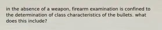 in the absence of a weapon, firearm examination is confined to the determination of class characteristics of the bullets. what does this include?