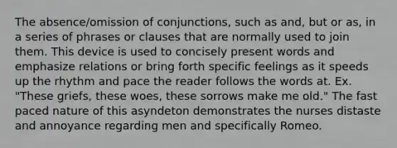 The absence/omission of conjunctions, such as and, but or as, in a series of phrases or clauses that are normally used to join them. This device is used to concisely present words and emphasize relations or bring forth specific feelings as it speeds up the rhythm and pace the reader follows the words at. Ex. "These griefs, these woes, these sorrows make me old." The fast paced nature of this asyndeton demonstrates the nurses distaste and annoyance regarding men and specifically Romeo.