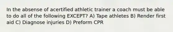 In the absense of acertified athletic trainer a coach must be able to do all of the following EXCEPT? A) Tape athletes B) Render first aid C) Diagnose injuries D) Preform CPR