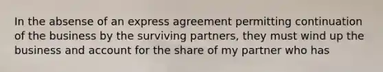 In the absense of an express agreement permitting continuation of the business by the surviving partners, they must wind up the business and account for the share of my partner who has