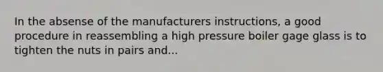 In the absense of the manufacturers instructions, a good procedure in reassembling a high pressure boiler gage glass is to tighten the nuts in pairs and...