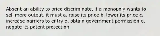 Absent an ability to price discriminate, if a monopoly wants to sell more output, it must a. raise its price b. lower its price c. increase barriers to entry d. obtain government permission e. negate its patent protection