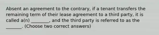 Absent an agreement to the contrary, if a tenant transfers the remaining term of their lease agreement to a third party, it is called a(n) ________, and the third party is referred to as the _______. (Choose two correct answers)