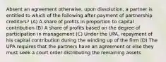 Absent an agreement otherwise, upon dissolution, a partner is entitled to which of the following after payment of partnership creditors? (A) A share of profits in proportion to capital contribution (B) A share of profits based on the degree of participation in management (C) Under the UPA, repayment of his capital contribution during the winding up of the firm (D) The UPA requires that the partners have an agreement or else they must seek a court order distributing the remaining assets