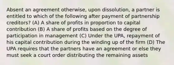 Absent an agreement otherwise, upon dissolution, a partner is entitled to which of the following after payment of partnership creditors? (A) A share of profits in proportion to capital contribution (B) A share of profits based on the degree of participation in management (C) Under the UPA, repayment of his capital contribution during the winding up of the firm (D) The UPA requires that the partners have an agreement or else they must seek a court order distributing the remaining assets