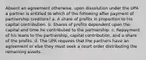 Absent an agreement otherwise, upon dissolution under the UPA a partner is entitled to which of the following after payment of partnership creditors? a. A share of profits in proportion to his capital contribution. b. Shares of profits dependent upon the capital and time he contributed to the partnership. c. Repayment of his loans to the partnership, capital contribution, and a share of the profits. d. The UPA requires that the partners have an agreement or else they must seek a court order distributing the remaining assets.