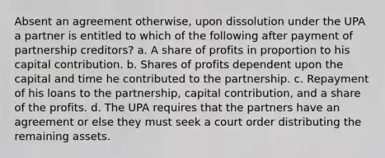 Absent an agreement otherwise, upon dissolution under the UPA a partner is entitled to which of the following after payment of partnership creditors? a. A share of profits in proportion to his capital contribution. b. Shares of profits dependent upon the capital and time he contributed to the partnership. c. Repayment of his loans to the partnership, capital contribution, and a share of the profits. d. The UPA requires that the partners have an agreement or else they must seek a court order distributing the remaining assets.