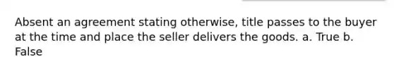 Absent an agreement stating otherwise, title passes to the buyer at the time and place the seller delivers the goods. a. True b. False