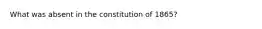 What was absent in the constitution of 1865?