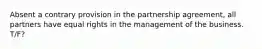 Absent a contrary provision in the partnership agreement, all partners have equal rights in the management of the business. T/F?