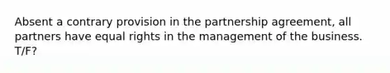 Absent a contrary provision in the partnership agreement, all partners have equal rights in the management of the business. T/F?