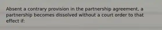 Absent a contrary provision in the partnership agreement, a partnership becomes dissolved without a court order to that effect if: