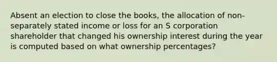 Absent an election to close the books, the allocation of non-separately stated income or loss for an S corporation shareholder that changed his ownership interest during the year is computed based on what ownership percentages?