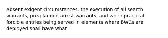 Absent exigent circumstances, the execution of all search warrants, pre-planned arrest warrants, and when practical, forcible entries being served in elements where BWCs are deployed shall have what